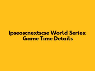 Ipseoscnextscse World Series: Game Time Details