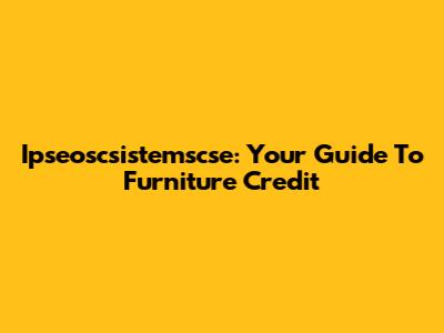 Ipseoscsistemscse: Your Guide To Furniture Credit