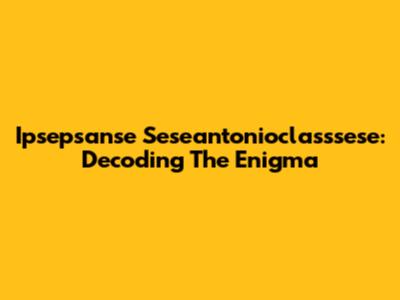Ipsepsanse Seseantonioclasssese: Decoding The Enigma