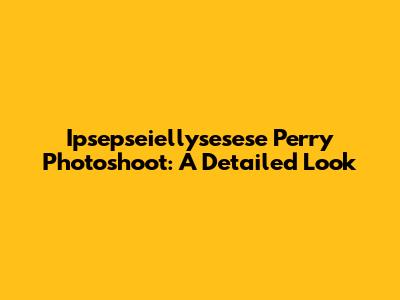Ipsepseiellysesese Perry Photoshoot: A Detailed Look