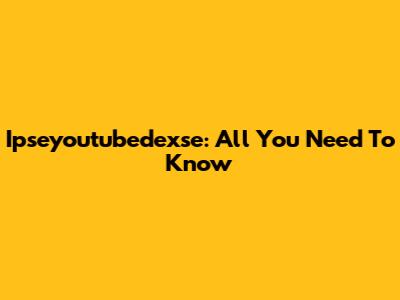Ipseyoutubedexse: All You Need To Know