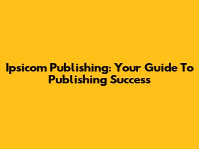Ipsicom Publishing: Your Guide To Publishing Success