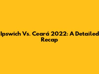 Ipswich Vs. Ceará 2022: A Detailed Recap