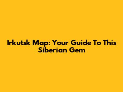 Irkutsk Map: Your Guide To This Siberian Gem