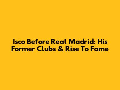 Isco Before Real Madrid: His Former Clubs & Rise To Fame