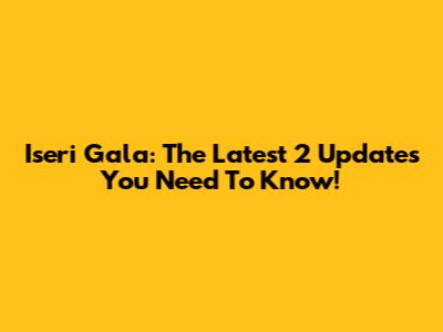 Iseri Gala: The Latest 2 Updates You Need To Know!