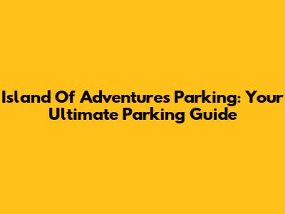 Island Of Adventures Parking: Your Ultimate Parking Guide