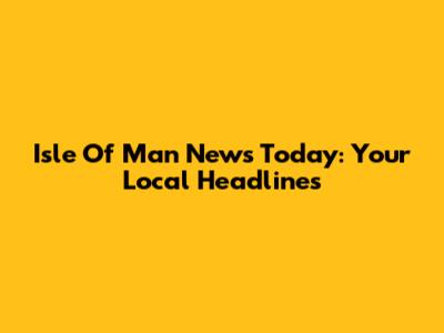 Isle Of Man News Today: Your Local Headlines