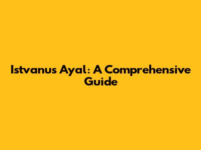 Istvanus Ayal: A Comprehensive Guide
