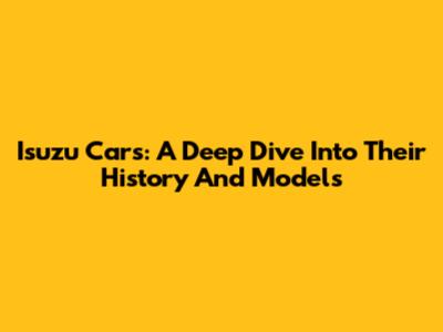 Isuzu Cars: A Deep Dive Into Their History And Models