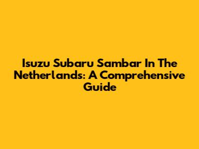 Isuzu Subaru Sambar In The Netherlands: A Comprehensive Guide