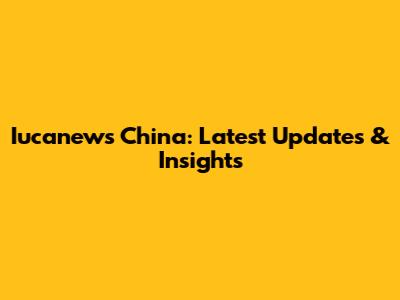 Iucanews China: Latest Updates & Insights