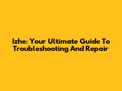 Izhe: Your Ultimate Guide To Troubleshooting And Repair