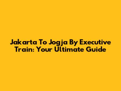 Jakarta To Jogja By Executive Train: Your Ultimate Guide