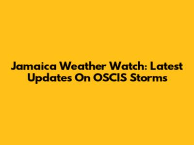 Jamaica Weather Watch: Latest Updates On OSCIS Storms