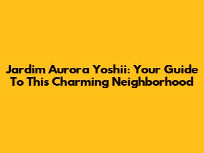 Jardim Aurora Yoshii: Your Guide To This Charming Neighborhood