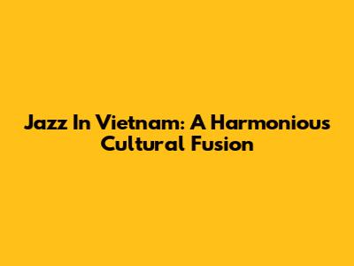 Jazz In Vietnam: A Harmonious Cultural Fusion