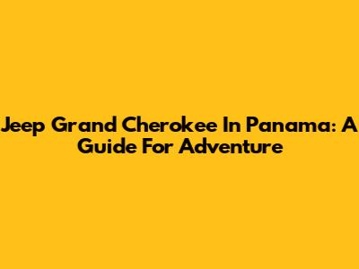 Jeep Grand Cherokee In Panama: A Guide For Adventure