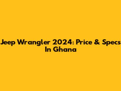 Jeep Wrangler 2024: Price & Specs In Ghana
