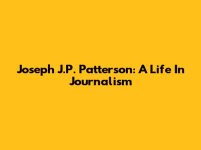 Joseph J.P. Patterson: A Life In Journalism
