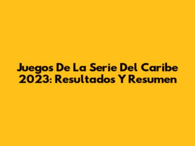 Juegos De La Serie Del Caribe 2023: Resultados Y Resumen