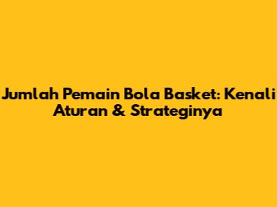 Jumlah Pemain Bola Basket: Kenali Aturan & Strateginya
