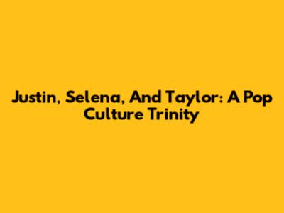 Justin, Selena, And Taylor: A Pop Culture Trinity