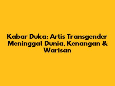 Kabar Duka: Artis Transgender Meninggal Dunia, Kenangan & Warisan