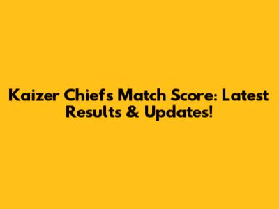 Kaizer Chiefs Match Score: Latest Results & Updates!