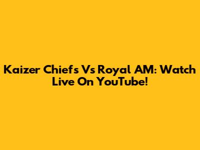 Kaizer Chiefs Vs Royal AM: Watch Live On YouTube!