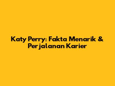 Katy Perry: Fakta Menarik & Perjalanan Karier