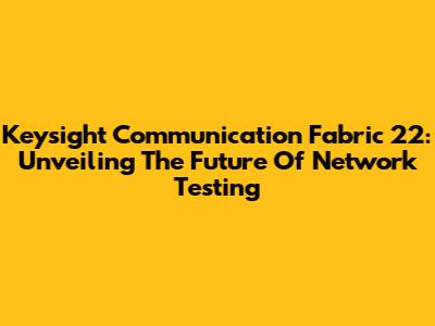 Keysight Communication Fabric 22: Unveiling The Future Of Network Testing