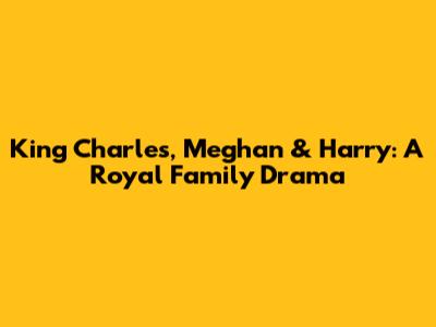 King Charles, Meghan & Harry: A Royal Family Drama