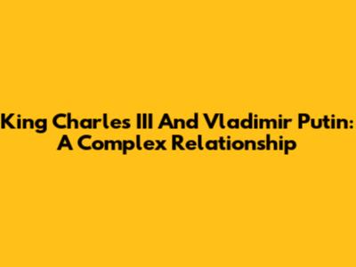 King Charles III And Vladimir Putin: A Complex Relationship