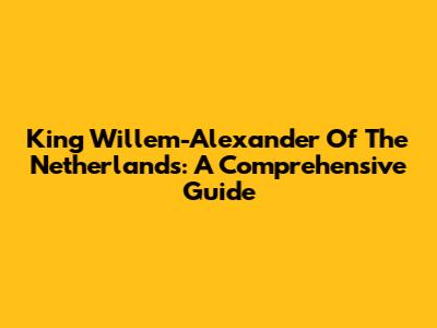 King Willem-Alexander Of The Netherlands: A Comprehensive Guide