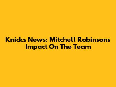 Knicks News: Mitchell Robinson's Impact On The Team
