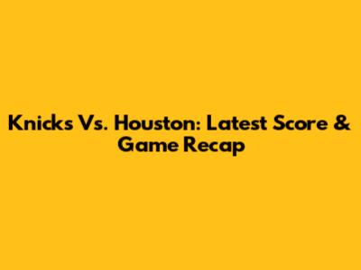 Knicks Vs. Houston: Latest Score & Game Recap