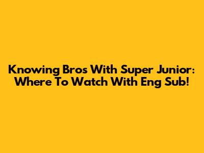 Knowing Bros With Super Junior: Where To Watch With Eng Sub!