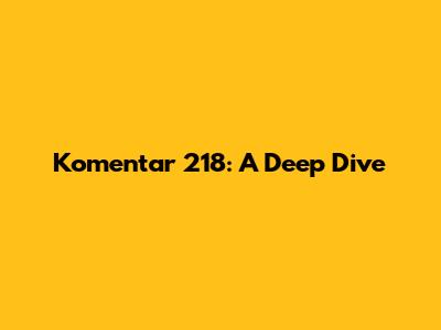 Komentar 218: A Deep Dive