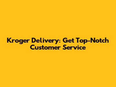 Kroger Delivery: Get Top-Notch Customer Service