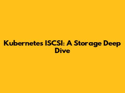 Kubernetes ISCSI: A Storage Deep Dive