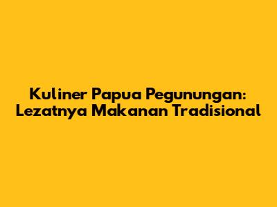 Kuliner Papua Pegunungan: Lezatnya Makanan Tradisional