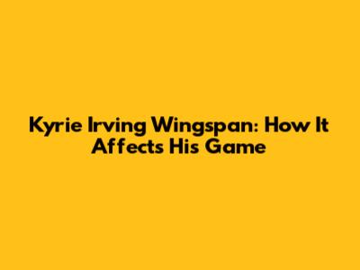 Kyrie Irving Wingspan: How It Affects His Game