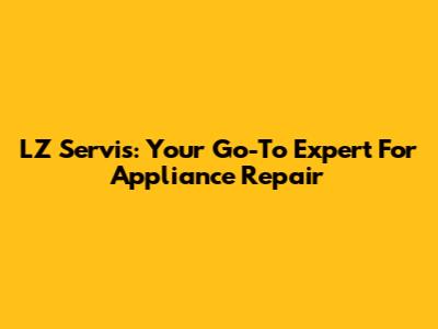 LZ Servis: Your Go-To Expert For Appliance Repair