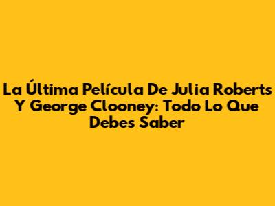 La Última Película De Julia Roberts Y George Clooney: Todo Lo Que Debes Saber