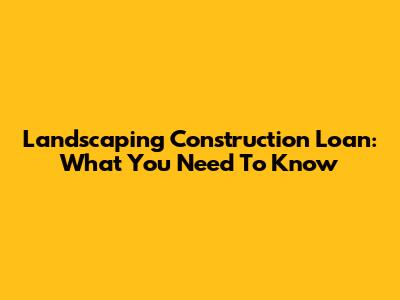 Landscaping Construction Loan: What You Need To Know