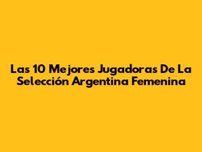 Las 10 Mejores Jugadoras De La Selección Argentina Femenina