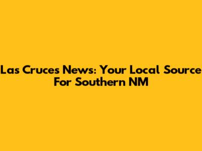 Las Cruces News: Your Local Source For Southern NM