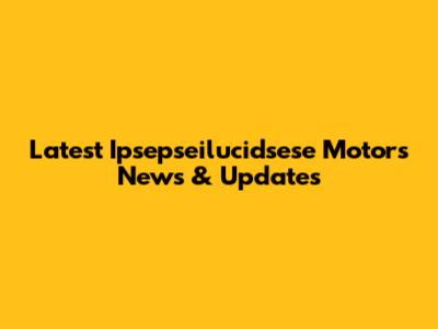 Latest Ipsepseilucidsese Motors News & Updates