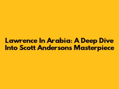 Lawrence In Arabia: A Deep Dive Into Scott Anderson's Masterpiece
